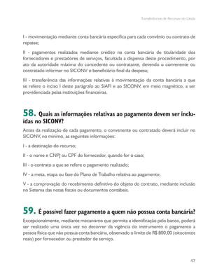 Transferências de Recursos da União
47
I - movimentação mediante conta bancária específica para cada convênio ou contrato de
repasse;
II - pagamentos realizados mediante crédito na conta bancária de titularidade dos
fornecedores e prestadores de serviços, facultada a dispensa deste procedimento, por
ato da autoridade máxima do concedente ou contratante, devendo o convenente ou
contratado informar no SICONV o beneficiário final da despesa;
III - transferência das informações relativas à movimentação da conta bancária a que
se refere o inciso I deste parágrafo ao SIAFI e ao SICONV, em meio magnético, a ser
providenciada pelas instituições financeiras.
58. Quais as informações relativas ao pagamento devem ser inclu-
ídas no SICONV?
Antes da realização de cada pagamento, o convenente ou contratado deverá incluir no
SICONV, no mínimo, as seguintes informações:
I - a destinação do recurso;
II - o nome e CNPJ ou CPF do fornecedor, quando for o caso;
III - o contrato a que se refere o pagamento realizado;
IV - a meta, etapa ou fase do Plano de Trabalho relativa ao pagamento;
V - a comprovação do recebimento definitivo do objeto do contrato, mediante inclusão
no Sistema das notas fiscais ou documentos contábeis.
59. É possível fazer pagamento a quem não possua conta bancária?
Excepcionalmente, mediante mecanismo que permita a identificação pelo banco, poderá
ser realizado uma única vez no decorrer da vigência do instrumento o pagamento a
pessoa física que não possua conta bancária, observado o limite de R$ 800,00 (oitocentos
reais) por fornecedor ou prestador de serviço.
 