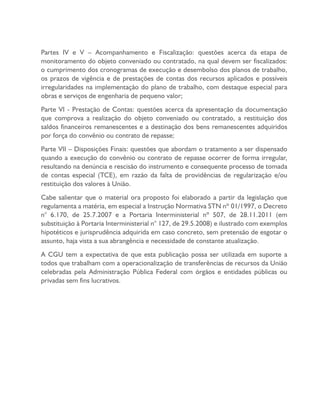 Partes IV e V – Acompanhamento e Fiscalização: questões acerca da etapa de
monitoramento do objeto conveniado ou contratado, na qual devem ser fiscalizados:
o cumprimento dos cronogramas de execução e desembolso dos planos de trabalho,
os prazos de vigência e de prestações de contas dos recursos aplicados e possíveis
irregularidades na implementação do plano de trabalho, com destaque especial para
obras e serviços de engenharia de pequeno valor;
Parte VI - Prestação de Contas: questões acerca da apresentação da documentação
que comprova a realização do objeto conveniado ou contratado, a restituição dos
saldos financeiros remanescentes e a destinação dos bens remanescentes adquiridos
por força do convênio ou contrato de repasse;
Parte VII – Disposições Finais: questões que abordam o tratamento a ser dispensado
quando a execução do convênio ou contrato de repasse ocorrer de forma irregular,
resultando na denúncia e rescisão do instrumento e consequente processo de tomada
de contas especial (TCE), em razão da falta de providências de regularização e/ou
restituição dos valores à União.
Cabe salientar que o material ora proposto foi elaborado a partir da legislação que
regulamenta a matéria, em especial a Instrução Normativa STN nº 01/1997, o Decreto
n° 6.170, de 25.7.2007 e a Portaria Interministerial nº 507, de 28.11.2011 (em
substituição à Portaria Interministerial n° 127, de 29.5.2008) e ilustrado com exemplos
hipotéticos e jurisprudência adquirida em caso concreto, sem pretensão de esgotar o
assunto, haja vista a sua abrangência e necessidade de constante atualização.
A CGU tem a expectativa de que esta publicação possa ser utilizada em suporte a
todos que trabalham com a operacionalização de transferências de recursos da União
celebradas pela Administração Pública Federal com órgãos e entidades públicas ou
privadas sem fins lucrativos.
 