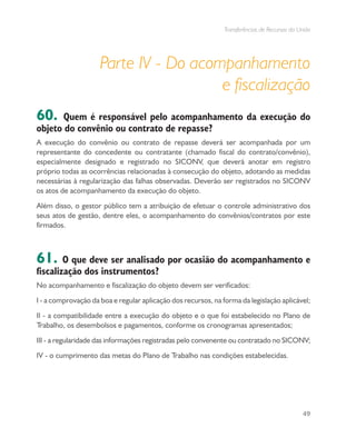 Transferências de Recursos da União
49
Parte IV - Do acompanhamento
e fiscalização
60. Quem é responsável pelo acompanhamento da execução do
objeto do convênio ou contrato de repasse?
A execução do convênio ou contrato de repasse deverá ser acompanhada por um
representante do concedente ou contratante (chamado fiscal do contrato/convênio),
especialmente designado e registrado no SICONV, que deverá anotar em registro
próprio todas as ocorrências relacionadas à consecução do objeto, adotando as medidas
necessárias à regularização das falhas observadas. Deverão ser registrados no SICONV
os atos de acompanhamento da execução do objeto.
Além disso, o gestor público tem a atribuição de efetuar o controle administrativo dos
seus atos de gestão, dentre eles, o acompanhamento do convênios/contratos por este
firmados.
61. O que deve ser analisado por ocasião do acompanhamento e
fiscalização dos instrumentos?
No acompanhamento e fiscalização do objeto devem ser verificados:
I - a comprovação da boa e regular aplicação dos recursos, na forma da legislação aplicável;
II - a compatibilidade entre a execução do objeto e o que foi estabelecido no Plano de
Trabalho, os desembolsos e pagamentos, conforme os cronogramas apresentados;
III - a regularidade das informações registradas pelo convenente ou contratado no SICONV;
IV - o cumprimento das metas do Plano de Trabalho nas condições estabelecidas.
 