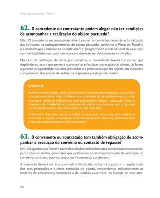 Perguntas e respostas - Parte IV
50
62. O concedente ou contratante podem alegar não ter condições
de acompanhar a realização do objeto pactuado?
Não. O concedente ou contratante deverá prover as condições necessárias à realização
das atividades de acompanhamento do objeto pactuado, conforme o Plano de Trabalho
e a metodologia estabelecida no instrumento, programando visitas ao local da execução
com tal finalidade que, caso não ocorram, deverão ser devidamente justificadas.
No caso de realização de obras por convênio, o concedente deverá comprovar que
dispõe de estrutura que permita acompanhar e fiscalizar a execução do objeto, de forma
a garantir a regularidade dos atos praticados e a plena execução do objeto, em especial o
cumprimento dos prazos de análise da respectiva prestação de contas.
EXEMPLO
Se determinado órgão público tivesse fiscal formalmente designado para realizar
o acompanhamento dos convênios nos processos de acompanhamento, e não
constasse qualquer relatório de acompanhamento sobre a execução física e
financeira da transferência, a conclusão da auditoria poderia ser que o controle
e o acompanhamento das execuções não foi realizado. 	
A demanda crescente quanto à análise da prestação de constas de convênios e
contratos e equipe responsável reduzida não podem servir de justificativa para
a falta de acompanhamento dos convênios.
63. O convenente ou contratado tem também obrigação de acom-
panhar a execução do convênio ou contrato de repasse?
Sim.Osagentesquefizerempartedociclodetransferênciaderecursossãoresponsáveis,
para todos os efeitos, pelos atos que praticarem no acompanhamento da execução do
convênio, contrato, acordo, ajuste ou instrumento congênere.
A execução deverá ser acompanhada e fiscalizada de forma a garantir a regularidade
dos atos praticados e a plena execução do objeto, respondendo solidariamente os
titulares do convenente/contratado e da unidade executora, na medida de seus atos,
 