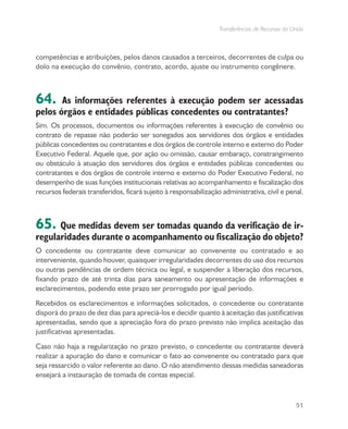 Transferências de Recursos da União
51
competências e atribuições, pelos danos causados a terceiros, decorrentes de culpa ou
dolo na execução do convênio, contrato, acordo, ajuste ou instrumento congênere.
64. As informações referentes à execução podem ser acessadas
pelos órgãos e entidades públicas concedentes ou contratantes?
Sim. Os processos, documentos ou informações referentes à execução de convênio ou
contrato de repasse não poderão ser sonegados aos servidores dos órgãos e entidades
públicas concedentes ou contratantes e dos órgãos de controle interno e externo do Poder
Executivo Federal. Aquele que, por ação ou omissão, causar embaraço, constrangimento
ou obstáculo à atuação dos servidores dos órgãos e entidades públicas concedentes ou
contratantes e dos órgãos de controle interno e externo do Poder Executivo Federal, no
desempenho de suas funções institucionais relativas ao acompanhamento e fiscalização dos
recursos federais transferidos, ficará sujeito à responsabilização administrativa, civil e penal.
65. Que medidas devem ser tomadas quando da verificação de ir-
regularidades durante o acompanhamento ou fiscalização do objeto?
O concedente ou contratante deve comunicar ao convenente ou contratado e ao
interveniente, quando houver, quaisquer irregularidades decorrentes do uso dos recursos
ou outras pendências de ordem técnica ou legal, e suspender a liberação dos recursos,
fixando prazo de até trinta dias para saneamento ou apresentação de informações e
esclarecimentos, podendo este prazo ser prorrogado por igual período.
Recebidos os esclarecimentos e informações solicitados, o concedente ou contratante
disporá do prazo de dez dias para apreciá-los e decidir quanto à aceitação das justificativas
apresentadas, sendo que a apreciação fora do prazo previsto não implica aceitação das
justificativas apresentadas.
Caso não haja a regularização no prazo previsto, o concedente ou contratante deverá
realizar a apuração do dano e comunicar o fato ao convenente ou contratado para que
seja ressarcido o valor referente ao dano. O não atendimento dessas medidas saneadoras
ensejará a instauração de tomada de contas especial.
 