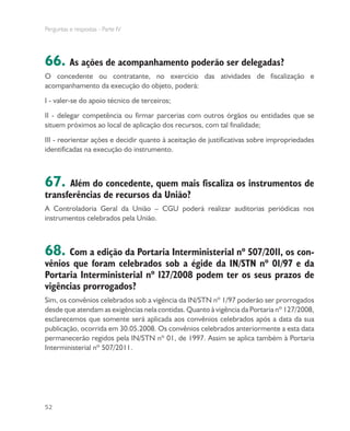 Perguntas e respostas - Parte IV
52
66. As ações de acompanhamento poderão ser delegadas?
O concedente ou contratante, no exercício das atividades de fiscalização e
acompanhamento da execução do objeto, poderá:
I - valer-se do apoio técnico de terceiros;
II - delegar competência ou firmar parcerias com outros órgãos ou entidades que se
situem próximos ao local de aplicação dos recursos, com tal finalidade;
III - reorientar ações e decidir quanto à aceitação de justificativas sobre impropriedades
identificadas na execução do instrumento.
67. Além do concedente, quem mais fiscaliza os instrumentos de
transferências de recursos da União?
A Controladoria Geral da União – CGU poderá realizar auditorias periódicas nos
instrumentos celebrados pela União.
68. Com a edição da Portaria Interministerial nº 507/2011, os con-
vênios que foram celebrados sob a égide da IN/STN nº 01/97 e da
Portaria Interministerial nº 127/2008 podem ter os seus prazos de
vigências prorrogados?
Sim, os convênios celebrados sob a vigência da IN/STN nº 1/97 poderão ser prorrogados
desde que atendam as exigências nela contidas. Quanto à vigência da Portaria nº 127/2008,
esclarecemos que somente será aplicada aos convênios celebrados após a data da sua
publicação, ocorrida em 30.05.2008. Os convênios celebrados anteriormente a esta data
permanecerão regidos pela IN/STN nº 01, de 1997. Assim se aplica também à Portaria
Interministerial nº 507/2011.
 
