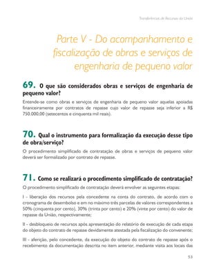 Transferências de Recursos da União
53
Parte V - Do acompanhamento e
fiscalização de obras e serviços de
engenharia de pequeno valor
69. O que são considerados obras e serviços de engenharia de
pequeno valor?
Entende-se como obras e serviços de engenharia de pequeno valor aquelas apoiadas
financeiramente por contratos de repasse cujo valor de repasse seja inferior a R$
750.000,00 (setecentos e cinquenta mil reais).
70. Qual o instrumento para formalização da execução desse tipo
de obra/serviço?
O procedimento simplificado de contratação de obras e serviços de pequeno valor
deverá ser formalizado por contrato de repasse.
71. Como se realizará o procedimento simplificado de contratação?
O procedimento simplificado de contratação deverá envolver as seguintes etapas:
I - liberação dos recursos pela concedente na conta do contrato, de acordo com o
cronograma de desembolso e em no máximo três parcelas de valores correspondentes a
50% (cinquenta por cento), 30% (trinta por cento) e 20% (vinte por cento) do valor de
repasse da União, respectivamente;
II - desbloqueio de recursos após apresentação do relatório de execução de cada etapa
do objeto do contrato de repasse devidamente atestada pela fiscalização do convenente;
III - aferição, pelo concedente, da execução do objeto do contrato de repasse após o
recebimento da documentação descrita no item anterior, mediante visita aos locais das
 
