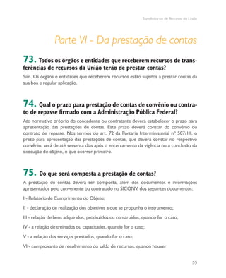 Transferências de Recursos da União
55
Parte VI - Da prestação de contas
73. Todos os órgãos e entidades que receberem recursos de trans-
ferências de recursos da União terão de prestar contas?
Sim. Os órgãos e entidades que receberem recursos estão sujeitos a prestar contas da
sua boa e regular aplicação.
74. Qual o prazo para prestação de contas de convênio ou contra-
to de repasse firmado com a Administração Pública Federal?
Ato normativo próprio do concedente ou contratante deverá estabelecer o prazo para
apresentação das prestações de contas. Este prazo deverá constar do convênio ou
contrato de repasse. Nos termos do art. 72 da Portaria Interministerial nº 507/11, o
prazo para apresentação das prestações de contas, que deverá constar no respectivo
convênio, será de até sessenta dias após o encerramento da vigência ou a conclusão da
execução do objeto, o que ocorrer primeiro.
75. Do que será composta a prestação de contas?
A prestação de contas deverá ser composta, além dos documentos e informações
apresentados pelo convenente ou contratado no SICONV, dos seguintes documentos:
I - Relatório de Cumprimento do Objeto;
II - declaração de realização dos objetivos a que se propunha o instrumento;
III - relação de bens adquiridos, produzidos ou construídos, quando for o caso;
IV - a relação de treinados ou capacitados, quando for o caso;
V - a relação dos serviços prestados, quando for o caso;
VI - comprovante de recolhimento do saldo de recursos, quando houver;
 