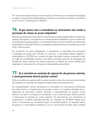 Perguntas e respostas - Parte VI
56
VII - termo de compromisso por meio do qual o convenente ou contratado será obrigado
a manter os documentos relacionados ao convênio ou contrato de repasse, nos termos
do § 3º do art. 3º da Portaria nº 507/2011.
76. O que ocorre caso o concedente ou contratante não receba a
prestação de contas no prazo estipulado?
Quando a prestação de contas não for encaminhada no prazo estabelecido no convênio ou
contrato de repasse, o concedente ou contratante deve estabelecer o prazo máximo de
trinta dias para sua apresentação, ou recolhimento dos recursos, incluídos os rendimentos
da aplicação no mercado financeiro, atualizados monetariamente e acrescidos de juros de
mora, na forma da lei.
Se, ao término do prazo estabelecido, o convenente ou contratado não apresentar
a prestação de contas nem devolver os recursos, o concedente deverá registrar a
inadimplência no SICONV por omissão do dever de prestar contas e comunicar o fato
ao órgão de contabilidade analítica a que estiver vinculado, para fins de instauração de
tomada de contas especial sob aquele argumento e adoção de outras medidas para
reparação do dano ao erário, sob pena de responsabilização solidária.
77. Se o convênio ou contrato de repasse for do governo anterior,
o atual governante deverá prestar contas?
Cabe ao prefeito e ao governador sucessor prestar contas dos recursos provenientes
de convênios e contratos de repasse firmados pelos seus antecessores.
Na impossibilidade, deverá apresentar ao concedente ou contratante justificativas
que demonstrem o impedimento de prestar contas e as medidas adotadas para o
resguardo do patrimônio público. Quando a impossibilidade de prestar contas
decorrer de ação ou omissão do antecessor, o novo administrador deverá solicitar
a instauração de tomada de contas especial. Os documentos que contenham as
justificativas e medidas adotadas deverão ser inseridos no SICONV. Neste caso,
sendo o convenente ou contratado órgão ou entidade pública, de qualquer esfera
de governo, a autoridade competente, ao ser comunicada de todas estas medidas
 