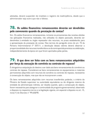 Transferências de Recursos da União
57
adotadas, deverá suspender de imediato o registro da inadimplência, desde que o
administrador seja outro que não o faltoso.
78. Os saldos financeiros remanescentes deverão ser devolvidos
pelo convenente quando da prestação de contas?
Sim. Os saldos financeiros remanescentes, inclusive os provenientes das receitas obtidas
nas aplicações financeiras realizadas, não utilizadas no objeto pactuado, deverão ser
devolvidos à entidade ou órgão repassador dos recursos, no prazo estabelecido para
a apresentação da prestação de contas. Nos termos do parágrafo único do art. 73 da
Portaria Interministerial nº 507/11, a devolução desses valores deverá observar a
proporcionalidadedosrecursostransferidoseosdacontrapartidaprevistosnacelebração,
independentemente da época em que foram aportados pelas partes.
79. O que deve ser feito com os bens remanescentes adquiridos
por força da execução do convênio ou contrato de repasse?
É obrigatória a estipulação do destino a ser dado aos bens remanescentes do convênio ou
contrato de repasse. Consideram-se bens remanescentes os equipamentos e materiais
permanentes adquiridos com recursos do convênio ou contrato de repasse, necessários
à consecução do objeto, mas que não se incorporaram a este.
Os bens remanescentes adquiridos com recursos transferidos poderão, a critério do
Ministro de Estado supervisor ou autoridade equivalente ou do dirigente máximo da
entidade da administração indireta, ser doados quando, após a consecução do objeto,
forem necessários para assegurar a continuidade de programa governamental, observado
o disposto no respectivo termo e na legislação vigente, em especial o disposto no art. 15,
inciso V, do Decreto n° 99.658/90.
 