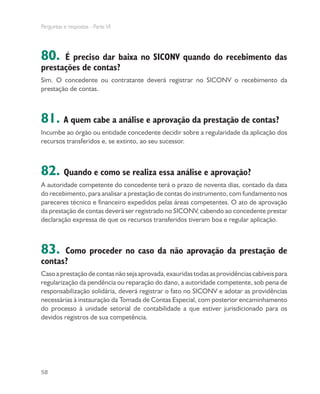 Perguntas e respostas - Parte VI
58
80. É preciso dar baixa no SICONV quando do recebimento das
prestações de contas?
Sim. O concedente ou contratante deverá registrar no SICONV o recebimento da
prestação de contas.
81. A quem cabe a análise e aprovação da prestação de contas?
Incumbe ao órgão ou entidade concedente decidir sobre a regularidade da aplicação dos
recursos transferidos e, se extinto, ao seu sucessor.
82. Quando e como se realiza essa análise e aprovação?
A autoridade competente do concedente terá o prazo de noventa dias, contado da data
do recebimento, para analisar a prestação de contas do instrumento, com fundamento nos
pareceres técnico e financeiro expedidos pelas áreas competentes. O ato de aprovação
da prestação de contas deverá ser registrado no SICONV, cabendo ao concedente prestar
declaração expressa de que os recursos transferidos tiveram boa e regular aplicação.
83. Como proceder no caso da não aprovação da prestação de
contas?
Casoaprestaçãodecontasnãosejaaprovada,exauridastodasasprovidênciascabíveispara
regularização da pendência ou reparação do dano, a autoridade competente, sob pena de
responsabilização solidária, deverá registrar o fato no SICONV e adotar as providências
necessárias à instauração da Tomada de Contas Especial, com posterior encaminhamento
do processo à unidade setorial de contabilidade a que estiver jurisdicionado para os
devidos registros de sua competência.
 