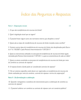 Índice das Perguntas e Respostas
Parte I - Disposições iniciais 13
1. O que são transferências de recursos da União?
2. Qual a legislação atual que as regem?
3. É possível haver algum outro ato normativo interno que discipline o tema?
4. Quais são os tipos de transferências de recursos da União tratados nesta cartilha?
5. Existem outros tipos de transferências de recursos da União não disciplinados pelo Decre-
to nº 6.170/2007 e pela Portaria Interministerial nº 507/2011?
6. Quais os instrumentos utilizados na execução de transferências de recursos da União regula-
mentadas pela Portaria Interministerial nº 507/2011 e quais as características de cada um deles?
7. Quais os atores envolvidos no processo de transferências de recursos da União por meio
de convênio ou contrato de repasse?
8. O repasse fundo a fundo pode ser considerado contrato de repasse?
9. Há um sistema específico onde devem ser registradas as transferências de recursos da
União realizadas por meio de convênio, contrato de repasse e termo de cooperação?
Parte II - Da formalização e celebração 21
10. Quando é obrigatória a existência de interveniente para a celebração de convênio ou
contrato de repasse?
11. É possível celebrar um convênio ou contrato de repasse com um consórcio público?
 