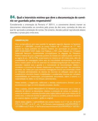 Transferências de Recursos da União
59
84. Qual o interstício mínimo que deve a documentação do convê-
nio ser guardada pelos responsáveis?
Considerando a orientação da Portaria nº 507/11, o convenente deverá manter os
documentos relacionados ao convênio pelo prazo de dez anos, contados da data em
que for aprovada a prestação de contas. No entanto, decisão judicial reproduzida abaixo
estendeu o prazo para vinte anos.
OBSERVAÇÃO
Nova jurisprudência para essa questão foi agregada segundo disposto na Sentença
Judicial nº 1.289/2009, oriunda da Justiça Federal de 1ª Instância da 17ª Vara
Federal da Seção Judiciária do Distrito Federal, em apreciação ao processo nº
2009.34.00.026027-5/DF (Ação Civil Pública), a MM. Juíza Federal, Sra. Cristiane
Pederzolli Rentzsch, fundamentada principalmente na alegação do Ministério
Público Federal de que a pretensão punitiva do Estado em matéria penal, conforme
as regras do art. 109 do CPB, prescreveria no máximo em 20 (vinte) anos, além da
possibilidade de investigação sobre atos de improbidade administrativa, que teria
termo inicial a partir do fim do exercício do mandato/cargo/função do responsável,
entendeu razoável que a guarda e a manutenção da documentação relativa a
convênios e contratos de repasse obedecesse ao mesmo período. Isso permitiria,
portanto, dar meios para que eventuais investigações futuras que envolvesse crimes
ou infrações administrativas de desvios de recursos na utilização deste tipo de
transferência voluntária fossem inviabilizadas e consideradas impunes por completa
impossibilidade de mensuração, principalmente documental, sobre a autoria e a
materialidade do delito ou da infração administrativa.	
Nesse sentido, a magistrada, ratificando a decisão interlocutória (liminar) que se
encontrava em vigor no início daquele processo, decidiu:
“Ante o exposto, JULGO PROCEDENTE OS PEDIDOS para determinar que a União se
abstenha de destruir os documentos relativos à prestação de contas ou tomadas de
contas de convênios e contratos firmados pelos órgãos federais pelo prazo mínimo de 20
(vinte) anos, a contar do término da vigência do contrato ou convênio, podendo mantê-lo
em arquivos digitais, se preferir” (grifos no original)
Diante desse julgado, a aplicabilidade dos prazos fixados no § 1º do art. 30 da IN
STN nº 01/1997, no § 3º , art. 3º da Portaria Interministerial CGU/MF/MPOG n°
127/2008eno§3ºdoart.3ºdaPortariaInterministerialCGU/MF/MPOGn°507/2011
 
