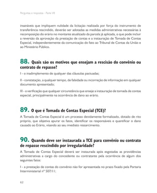 Perguntas e respostas - Parte VII
62
insanáveis que impliquem nulidade da licitação realizada por força do instrumento de
transferência rescindido, deverão ser adotadas as medidas administrativas necessárias à
recomposição do erário no montante atualizado da parcela já aplicada, o que pode incluir
a reversão da aprovação da prestação de contas e a instauração de Tomada de Contas
Especial, independentemente da comunicação do fato ao Tribunal de Contas da União e
ao Ministério Público.
88. Quais são os motivos que ensejam a rescisão do convênio ou
contrato de repasse?
I - o inadimplemento de qualquer das cláusulas pactuadas;
II - constatação, a qualquer tempo, de falsidade ou incorreção de informação em qualquer
documento apresentado;
III - a verificação que qualquer circunstância que enseje a instauração de tomada de contas
especial, principalmente na ocorrência de dano ao erário.
89. O que é Tomada de Contas Especial (TCE)?
A Tomada de Contas Especial é um processo devidamente formalizado, dotado de rito
próprio, que objetiva apurar os fatos, identificar os responsáveis e quantificar o dano
causado ao Erário, visando ao seu imediato ressarcimento.
90. Quando deve ser instaurada a TCE para convênio ou contrato
de repasse rescindido por irregularidade?
A Tomada de Contas Especial deverá ser instaurada após esgotadas as providências
administrativas a cargo do concedente ou contratante pela ocorrência de algum dos
seguintes fatos:
I - a prestação de contas do convênio não for apresentada no prazo fixado pela Portaria
Interministerial nº 507/11;
 