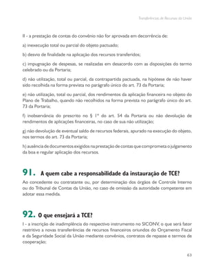 Transferências de Recursos da União
63
II - a prestação de contas do convênio não for aprovada em decorrência de:
a) inexecução total ou parcial do objeto pactuado;
b) desvio de finalidade na aplicação dos recursos transferidos;
c) impugnação de despesas, se realizadas em desacordo com as disposições do termo
celebrado ou da Portaria;
d) não utilização, total ou parcial, da contrapartida pactuada, na hipótese de não haver
sido recolhida na forma prevista no parágrafo único do art. 73 da Portaria;
e) não utilização, total ou parcial, dos rendimentos da aplicação financeira no objeto do
Plano de Trabalho, quando não recolhidos na forma prevista no parágrafo único do art.
73 da Portaria;
f) inobservância do prescrito no § 1º do art. 54 da Portaria ou não devolução de
rendimentos de aplicações financeiras, no caso de sua não utilização;
g) não devolução de eventual saldo de recursos federais, apurado na execução do objeto,
nos termos do art. 73 da Portaria;
h)ausênciadedocumentosexigidosnaprestaçãodecontasquecomprometaojulgamento
da boa e regular aplicação dos recursos.
91. A quem cabe a responsabilidade da instauração de TCE?
Ao concedente ou contratante ou, por determinação dos órgãos de Controle Interno
ou do Tribunal de Contas da União, no caso de omissão da autoridade competente em
adotar essa medida.
92. O que ensejará a TCE?
I - a inscrição de inadimplência do respectivo instrumento no SICONV, o que será fator
restritivo a novas transferências de recursos financeiros oriundos do Orçamento Fiscal
e da Seguridade Social da União mediante convênios, contratos de repasse e termos de
cooperação;
 