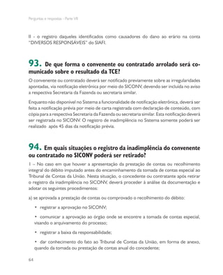 Perguntas e respostas - Parte VII
64
II - o registro daqueles identificados como causadores do dano ao erário na conta
“DIVERSOS RESPONSÁVEIS” do SIAFI.
93. De que forma o convenente ou contratado arrolado será co-
municado sobre o resultado da TCE?
O convenente ou contratado deverá ser notificado previamente sobre as irregularidades
apontadas, via notificação eletrônica por meio do SICONV, devendo ser incluída no aviso
a respectiva Secretaria da Fazenda ou secretaria similar.
Enquanto não disponível no Sistema a funcionalidade de notificação eletrônica, deverá ser
feita a notificação prévia por meio de carta registrada com declaração de conteúdo, com
cópia para a respectiva Secretaria da Fazenda ou secretaria similar. Esta notificação deverá
ser registrada no SICONV. O registro de inadimplência no Sistema somente poderá ser
realizado após 45 dias da notificação prévia.
94. Em quais situações o registro da inadimplência do convenente
ou contratado no SICONV poderá ser retirado?
1 – No caso em que houver a apresentação da prestação de contas ou recolhimento
integral do débito imputado antes do encaminhamento da tomada de contas especial ao
Tribunal de Contas da União. Nesta situação, o concedente ou contratante após retirar
o registro da inadimplência no SICONV, deverá proceder à análise da documentação e
adotar os seguintes procedimentos:
a) se aprovada a prestação de contas ou comprovado o recolhimento do débito:
•	 registrar a aprovação no SICONV;
•	 comunicar a aprovação ao órgão onde se encontre a tomada de contas especial,
visando o arquivamento do processo;
•	 registrar a baixa da responsabilidade;
•	 dar conhecimento do fato ao Tribunal de Contas da União, em forma de anexo,
quando da tomada ou prestação de contas anual do concedente;
 