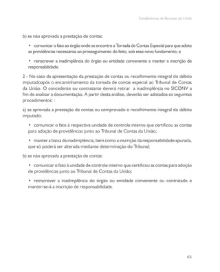 Transferências de Recursos da União
65
b) se não aprovada a prestação de contas:
•	 comunicar o fato ao órgão onde se encontre a Tomada de Contas Especial para que adote
as providências necessárias ao prosseguimento do feito, sob esse novo fundamento; e
•	 reinscrever a inadimplência do órgão ou entidade convenente e manter a inscrição de
responsabilidade.
2 - No caso da apresentação da prestação de contas ou recolhimento integral do débito
imputadoapós o encaminhamento da tomada de contas especial ao Tribunal de Contas
da União. O concedente ou contratante deverá retirar a inadimplência no SICONV a
fim de analisar a documentação. A partir desta análise, deverão ser adotados os seguintes
procedimentos: :
a) se aprovada a prestação de contas ou comprovado o recolhimento integral do débito
imputado:
•	 comunicar o fato à respectiva unidade de controle interno que certificou as contas
para adoção de providências junto ao Tribunal de Contas da União;
•	 manter a baixa da inadimplência, bem como a inscrição da responsabilidade apurada,
que só poderá ser alterada mediante determinação do Tribunal;
b) se não aprovada a prestação de contas:
•	 comunicar o fato à unidade de controle interno que certificou as contas para adoção
de providências junto ao Tribunal de Contas da União;
•	 reinscrever a inadimplência do órgão ou entidade convenente ou contratado e
manter-se-á a inscrição de responsabilidade.
 