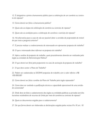12. É obrigatório o prévio chamamento público para a celebração de um convênio ou contra-
to de repasse?
13. Como deverá ser feito o chamamento público?
14. Quais são as etapas da celebração do convênio ou contrato de repasse?
15. Quais são as condições para a celebração de convênio e contrato de repasse?
16. Há alternativa para o caso de não ser possível obter a certidão de propriedade do imóvel
de que trata a pergunta anterior?
17. É preciso realizar o credenciamento do interessado em apresentar proposta de trabalho?
18. O que o interessado deve informar na proposta de trabalho?
19. Após a análise da proposta de trabalho, quais procedimentos deverão ser realizados pelo
órgão ou entidade da Administração Pública?
20. O que deverá ser feito pelo proponente no caso de aceitação da proposta de trabalho?
21. O que deve conter o Plano de Trabalho?
22. Podem ser cadastradas no SICONV propostas de trabalho com o valor inferior a R$
100.000,00?
23. Como deverá ser feita a análise do Plano de Trabalho pelo órgão repassador?
24. Como deve ser avaliada a qualificação técnica e capacidade operacional de uma entida-
de conveniada?
25. Onde deve ser feito o cadastramento dos órgãos ou entidades públicas ou privadas sem fins
lucrativos recebedores de recursos da União por meio de convênio ou contrato de repasse?
26. Quais os documentos exigidos para o cadastramento?
27. De que forma devem ser elaboradas as declarações exigidas pelos incisos III e IV, art. 18
 