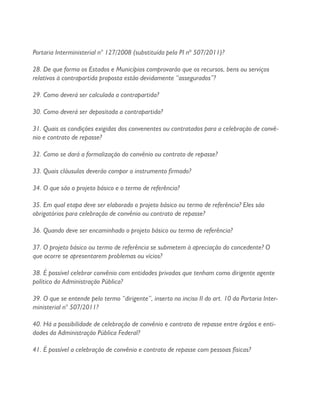 Portaria Interministerial n° 127/2008 (substituída pela PI nº 507/2011)?
28. De que forma os Estados e Municípios comprovarão que os recursos, bens ou serviços
relativos à contrapartida proposta estão devidamente “assegurados”?
29. Como deverá ser calculada a contrapartida?
30. Como deverá ser depositada a contrapartida?
31. Quais as condições exigidas dos convenentes ou contratados para a celebração de convê-
nio e contrato de repasse?
32. Como se dará a formalização do convênio ou contrato de repasse?
33. Quais cláusulas deverão compor o instrumento firmado?
34. O que são o projeto básico e o termo de referência?
35. Em qual etapa deve ser elaborado o projeto básico ou termo de referência? Eles são
obrigatórios para celebração de convênio ou contrato de repasse?
36. Quando deve ser encaminhado o projeto básico ou termo de referência?
37. O projeto básico ou termo de referência se submetem à apreciação do concedente? O
que ocorre se apresentarem problemas ou vícios?
38. É possível celebrar convênio com entidades privadas que tenham como dirigente agente
político da Administração Pública?
39. O que se entende pelo termo “dirigente”, inserto no inciso II do art. 10 da Portaria Inter-
ministerial n° 507/2011?
40. Há a possibilidade de celebração de convênio e contrato de repasse entre órgãos e enti-
dades da Administração Pública Federal?
41. É possível a celebração de convênio e contrato de repasse com pessoas físicas?
 