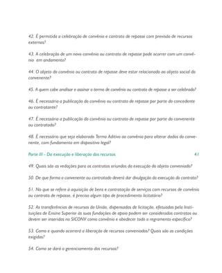 42. É permitida a celebração de convênio e contrato de repasse com previsão de recursos
externos?
43. A celebração de um novo convênio ou contrato de repasse pode ocorrer com um convê-
nio em andamento?
44. O objeto do convênio ou contrato de repasse deve estar relacionado ao objeto social do
convenente?
45. A quem cabe analisar e assinar o termo de convênio ou contrato de repasse a ser celebrado?
46. É necessária a publicação do convênio ou contrato de repasse por parte do concedente
ou contratante?
47. É necessária a publicação do convênio ou contrato de repasse por parte do convenente
ou contratado?
48. É necessário que seja elaborado Termo Aditivo ao convênio para alterar dados do conve-
nente, com fundamento em dispositivo legal?
Parte III - Da execução e liberação dos recursos 41
49. Quais são as vedações para os contratos oriundos da execução do objeto conveniado?
50. De que forma o convenente ou contratado deverá dar divulgação da execução do contrato?
51. No que se refere à aquisição de bens e contratação de serviços com recursos de convênio
ou contrato de repasse, é preciso algum tipo de procedimento licitatório?
52. As transferências de recursos da União, dispensadas de licitação, efetuadas pela Insti-
tuições de Ensino Superior às suas fundações de apoio podem ser consideradas contratos ou
devem ser inseridas no SICONV como convênio e obedecer todo o regramento específico?
53. Como e quando ocorrerá a liberação de recursos conveniados? Quais são as condições
exigidas?
54. Como se dará o gerenciamento dos recursos?
 