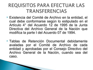    Existencia del Comité de Archivo en la entidad, el
    cual debe conformarse según lo estipulado en el
    Artículo 4° del Acuerdo 12 de 1995 de la Junta
    Directiva del Archivo General de la Nación que
    modifica la parte I del Acuerdo 07 de 1994.

   Tablas de Retención Documental debidamente
    avaladas por el Comité de Archivo de cada
    entidad y aprobadas por el Consejo Directivo del
    Archivo General de la Nación, cuando sea del
    caso.
 