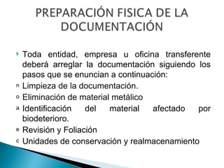    Toda entidad, empresa u oficina transferente
    deberá arreglar la documentación siguiendo los
    pasos que se enuncian a continuación:
n   Limpieza de la documentación.
o   Eliminación de material metálico
a   Identificación   del   material  afectado  por
    biodeterioro.
e   Revisión y Foliación
c   Unidades de conservación y realmacenamiento
 