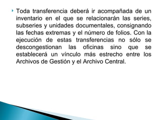    Toda transferencia deberá ir acompañada de un
    inventario en el que se relacionarán las series,
    subseries y unidades documentales, consignando
    las fechas extremas y el número de folios. Con la
    ejecución de estas transferencias no sólo se
    descongestionan las oficinas sino que se
    establecerá un vínculo más estrecho entre los
    Archivos de Gestión y el Archivo Central.
 