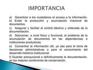 a) Garantizar a los ciudadanos el acceso a la información.
b) Evitar la producción y acumulación irracional de
documentos.
c) Asegurar y facilitar el control efectivo y ordenado de la
documentación.
d) Solucionar, a nivel físico y funcional, el problema de la
acumulación de documentos en las dependencias e
instituciones productoras.
e) Concentrar la información útil, ya sea para la toma de
decisiones administrativas o para el conocimiento del
desarrollo histórico institucional.
f) Guardar precaucional o definitivamente la documentación,
en las mejores condiciones de conservación.
 