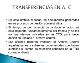    En este archivo reposan los documentos generados
    en los procesos de gestión administrativa.
   El tiempo de permanencia de la documentación en
    éste depende fundamentalmente del trámite y de las
    normas internas indicadas en las TRD, para luego
    decidir su traslado al archivo central.
   Las oficinas deberán transferir al Archivo Central
    aquellas series y subseries documentales que hayan
    cumplido el tiempo de retención señalado en la TRD
    correspondiente
 