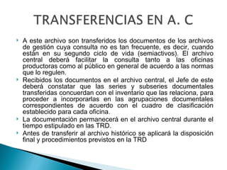    A este archivo son transferidos los documentos de los archivos
    de gestión cuya consulta no es tan frecuente, es decir, cuando
    están en su segundo ciclo de vida (semiactivos). El archivo
    central deberá facilitar la consulta tanto a las oficinas
    productoras como al público en general de acuerdo a las normas
    que lo regulen.
   Recibidos los documentos en el archivo central, el Jefe de este
    deberá constatar que las series y subseries documentales
    transferidas concuerdan con el inventario que las relaciona, para
    proceder a incorporarlas en las agrupaciones documentales
    correspondientes de acuerdo con el cuadro de clasificación
    establecido para cada oficina.
   La documentación permanecerá en el archivo central durante el
    tiempo estipulado en las TRD.
   Antes de transferir al archivo histórico se aplicará la disposición
    final y procedimientos previstos en la TRD
 
