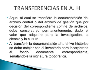    Aquel al cual se transfiere la documentación del
    archivo central o del archivo de gestión que por
    decisión del correspondiente comité de archivos,
    debe conservarse permanentemente, dado el
    valor que adquiere para la investigación, la
    ciencia y la cultura.
   Al transferir la documentación al archivo histórico
    se debe cotejar con el inventario para incorporarla
    al     fondo       documental     correspondiente,
    señalándole la signatura topográfica.
 