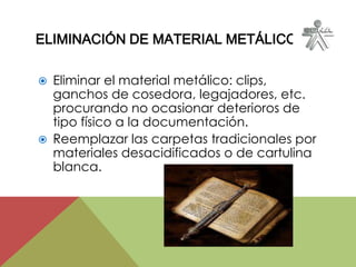ELIMINACIÓN DE MATERIAL METÁLICO
 Eliminar el material metálico: clips,
ganchos de cosedora, legajadores, etc.
procurando no ocasionar deterioros de
tipo físico a la documentación.
 Reemplazar las carpetas tradicionales por
materiales desacidificados o de cartulina
blanca.
 