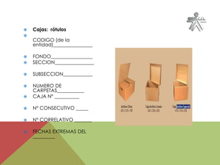  Cajas: rótulos

CODIGO (de la
entidad)________________
 FONDO_________________
 SECCION________________
 SUBSECCION____________
 NUMERO DE
CARPETAS___________
 CAJA N° __________
 N° CONSECUTIVO _____
 N° CORRELATIVO _______
 FECHAS EXTREMAS DEL
_________
 
