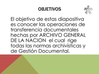 OBJETIVOS
El objetivo de estas diapositiva
es conocer las operaciones de
transferencia documentales
hechas por ARCHIVO GENERAL
DE LA NACION el cual rige
todas las normas archivísticas y
de Gestión Documental.
 
