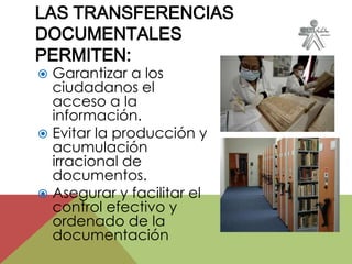  Garantizar a los
ciudadanos el
acceso a la
información.
 Evitar la producción y
acumulación
irracional de
documentos.
 Asegurar y facilitar el
control efectivo y
ordenado de la
documentación
LAS TRANSFERENCIAS
DOCUMENTALES
PERMITEN:
 