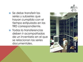  Se debe transferir las
series y subseries que
hayan cumplido con el
tiempo estipulado en las
TRD correspondiente.
 Todas la transferencias
deben ir acompañadas
de un inventario en el que
se relacionan las series
documentales.
 