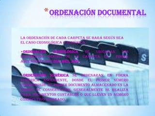 *ORDENACIÓN DOCUMENTAL
La ordenación de cada carpeta se hará según sea
el caso cronológica o numérica.
•Ordenación Cronológica se ubicaran los
documentos dentro de la carpeta en forma
ascendente por DIA, MES, AÑO
•Ordenación Numérica se ordenaran en forma
numérica ascendente, donde el primer número
corresponde al primer documento almacenado en la
unidad de conservación, generalmente se realiza
para documentos contables o que lleven un número
consecutivo asignado.
 