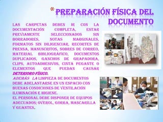 *Preparación física del
documentoLas carpetas deben ir con la
documentación completa, estar
previamente seleccionados sin
borradores, notas marginales,
formatos sin diligenciar, recortes de
prensa, manuscritos, sobres de correo,
material bibliográfico, documentos
duplicados, ganchos de grapadora,
clips, autoadhesivos, cinta pegante o
elementos que puedan causar
deterioro físico.
Además la LIMPIEZA DE DOCUMENTOS
DEBE ADELANTARSE EN UN ESPACIO CON
BUENAS CONDICIONES DE VENTILACIÓN
ILUMINACIÓN E HIGIENE.
EL PERSONAL DEBE DISPONER DE EQUIPOS
ADECUADOS; OVEROL, GORRA, MASCARILLA
Y GUANTES.
 