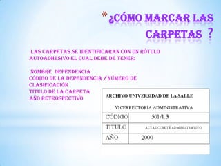 *¿Cómo marcar las
carpetas ?
Las carpetas se identificaran con un rótulo
autoadhesivo el cual debe de tener:
Nombre dependencia
Código de la dependencia / Número de
clasificación
Título de la carpeta
Año retrospectivo
 