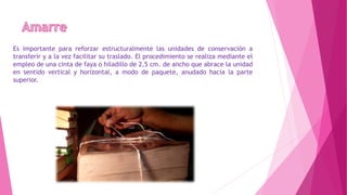 Es importante para reforzar estructuralmente las unidades de conservación a
transferir y a la vez facilitar su traslado. El procedimiento se realiza mediante el
empleo de una cinta de faya o hiladillo de 2,5 cm. de ancho que abrace la unidad
en sentido vertical y horizontal, a modo de paquete, anudado hacia la parte
superior.
 