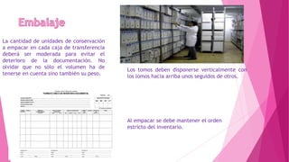 La cantidad de unidades de conservación
a empacar en cada caja de transferencia
deberá ser moderada para evitar el
deterioro de la documentación. No
olvidar que no sólo el volumen ha de
tenerse en cuenta sino también su peso.
Los tomos deben disponerse verticalmente con
los lomos hacia arriba unos seguidos de otros.
Al empacar se debe mantener el orden
estricto del inventario.
 