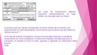 Las cajas de transferencia deberán
numerarse consecutivamente, en lugar
visible, con marcador sobre un rótulo.
La primera caja que ingrese corresponderá al último número de la remisión y así
sucesivamente en orden descendente, de tal manera que la última caja que ingrese al
vehículo sea la N° 1.
En el caso de material cartográfico o de gran formato debe evaluarse su estado de
conservación con miras a establecer el sistema de embalaje más adecuado para su
transporte; el traslado se hará en tubos, guacales o siguiendo las indicaciones dadas
para las
cajas.
 