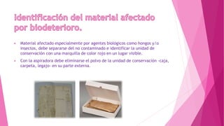  Material afectado especialmente por agentes biológicos como hongos y/o
insectos, debe separarse del no contaminado e identificar la unidad de
conservación con una marquilla de color rojo en un lugar visible.
 Con la aspiradora debe eliminarse el polvo de la unidad de conservación -caja,
carpeta, legajo- en su parte externa.
 