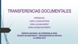 TRANSFERENCIAS DOCUMENTALES
APRENDICES:
CAROL VIVIANA BUITRON
KARLA JULIANA MUÑOZ
DENNI JHOANA RESTRREPO
SERVICIO NACIONAL DE APRENDIZAJE SENA
TÉCNICO EN ASISTENCIA Y ORGANIZACIÓN DE ARCHIVO
EL BORDO 2015
 