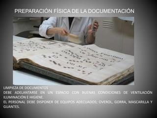 PREPARACIÓN FÍSICA DE LA DOCUMENTACIÓN
LIMPIEZA DE DOCUMENTOS
DEBE ADELANTARSE EN UN ESPACIO CON BUENAS CONDICIONES DE VENTILACIÓN
ILUMINACIÓN E HIGIENE.
EL PERSONAL DEBE DISPONER DE EQUIPOS ADECUADOS; OVEROL, GORRA, MASCARILLA Y
GUANTES.
 