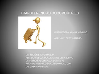 DEFINICIÓN E IMPORTANCIA
REMISION DE LOS DOCUMENTOS DEL ARCHIVO
DE GESTION AL CENTRAL Y DE ESTE AL
ARCHIVO HISTÓRICO DE CONFORMIDAD CON
LAS (TRD) APROBADAS.
TRANSFERENCIAS DOCUMENTALES
INSTRUCTORA: YAMILÉ HIDALGO
APRENDIZ: DEISY URRIAGO
 