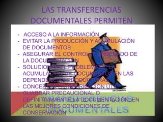 LAS TRANSFERENCIAS
DOCUMENTALES PERMITEN
- ACCESO A LA INFORMACIÓN
- EVITAR LA PRODUCCIÓN Y ACUMULACIÓN
DE DOCUMENTOS
- ASEGURAR EL CONTROL Y ORDENADO DE
LA DOCUMENTACIÓN
- SOLUCIONAR EL PROBLEMA DE LA
ACUMULACIÓN DE DOCUMENTOS EN LAS
DEPENDENCIAS PRODUCTORAS.
- CONCERTAR LA INFORMACIÓN ÚTIL.
- GUARDAR PRECAUCIONAL O
DEFINITIVAMENTE LA DOCUMENTACIÓN, EN
LAS MEJORES CONDICIONES DE
CONSERVACIÓN.
 