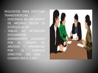 REQUISITOS PARA EFECTUAR
TRANSFERENCIAS
- EXISTENCIA DE UN COMITÉ
DE ARCHIVO SEGÚN LO
ESTIPULA LA LEY
- TABLAS DE RETENCIÓN
DOCUMENTAL
DEBIDAMENTE AVALADAS
POR EL CÓMITE DE
ARCHIVO Y APROBADAS
POR EL CONCEJO
DIRECTIVO DEL AGN ,
CUANDO SEA EL CASO.
 