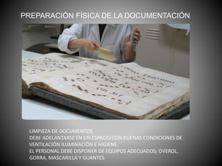 PREPARACIÓN FÍSICA DE LA DOCUMENTACIÓN
LIMPIEZA DE DOCUMENTOS
DEBE ADELANTARSE EN UN ESPACIO CON BUENAS CONDICIONES DE
VENTILACIÓN ILUMINACIÓN E HIGIENE.
EL PERSONAL DEBE DISPONER DE EQUIPOS ADECUADOS; OVEROL,
GORRA, MASCARILLA Y GUANTES.
 