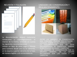 REVISIÓN Y FOLIACIÓN
La documentación deberá numerarse
consecutiva y cronológicamente al
interior de la misma, teniendo en cuenta
las siguientes recomendaciones
Utilizar un lápiz de mina negra y blanda
para numerar desde uno (1) en adelante,
en la esquina superior derecha de la hoja,
de manera legible y sin enmendaduras.
UNIDADES DE CONSERVACIÓN Y
REALMACENAMIENTO.
ENTRE LAS UNIDADES DE CONSERVACIÓN
MÁS COMUNES PUEDEN ENCONTRARSE :
LEGAJOS, TOMOS, CAJAS, CARPETAS ETC .
LA DOCUMENTACIÓN QUE NO ESTÁ
ENCUADERNADA NI EMPASTADA DEBERÁ
ALMACENARSE EN CAJAS Y CARPETAS.
LAS UNIDADES DE CONSERVACIÓN QUE EL
ARCHIVO GENERAL DE LA NACIÓN
RECOMIENDA SON LAS CAJAS Y LAS
CARPETAS
 