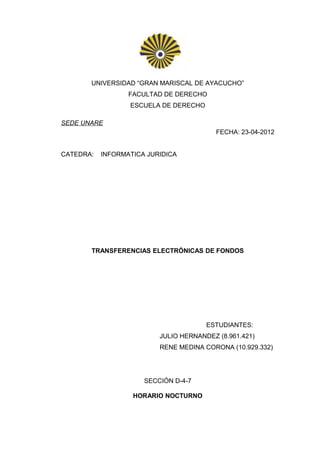 UNIVERSIDAD “GRAN MARISCAL DE AYACUCHO”
                  FACULTAD DE DERECHO
                  ESCUELA DE DERECHO

SEDE UNARE
                                          FECHA: 23-04-2012


CATEDRA:   INFORMATICA JURIDICA




       TRANSFERENCIAS ELECTRÓNICAS DE FONDOS




                                       ESTUDIANTES:
                          JULIO HERNANDEZ (8.961.421)
                          RENE MEDINA CORONA (10.929.332)




                      SECCIÓN D-4-7

                   HORARIO NOCTURNO
 