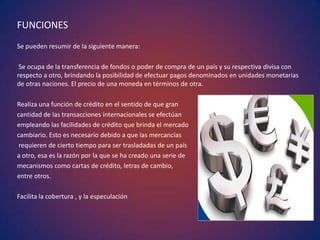 FUNCIONES
Se pueden resumir de la siguiente manera:
Se ocupa de la transferencia de fondos o poder de compra de un país y su respectiva divisa con
respecto a otro, brindando la posibilidad de efectuar pagos denominados en unidades monetarias
de otras naciones. El precio de una moneda en términos de otra.
Realiza una función de crédito en el sentido de que gran
cantidad de las transacciones internacionales se efectúan
empleando las facilidades de crédito que brinda el mercado
cambiario. Esto es necesario debido a que las mercancías
requieren de cierto tiempo para ser trasladadas de un país
a otro, esa es la razón por la que se ha creado una serie de
mecanismos como cartas de crédito, letras de cambio,
entre otros.
Facilita la cobertura , y la especulación
 