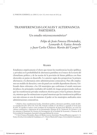 EL TRIMESTRE ECONÓMICO, vol. LXXIX (1), núm. 313, enero-marzo de 2012, pp.




             TRANSFERENCIAS LOCALES Y ALTERNANCIA
                          PARTIDISTA
                                     Un estudio microeconométrico*

                                              Felipe de Jesús Fonseca Hernández,
                                                     Leonardo A. Gatica Arreola
                                      y Juan Carlos Chávez Martín del Campo**




                                                           RESUMEN
           Estudiamos empíricamente el efecto que tienen las transferencias locales (públicas
           y privadas) en la probabilidad de alternancia partidista en el marco de la teoría del
           clientelismo político y de las teorías de la provisión de bienes públicos con fines
           electorales en países en desarrollo. Lo anterior según dos perspectivas: la primera
           alternancia y la alternancia entre administraciones consecutivas. Para ello emplea-
           mos un modelo de duración y otro de panel con variable dependiente discreta. Uti-
           lizando datos referentes a los 124 municipios que conforman el estado mexicano
           de Jalisco, los principales resultados del modelo de riesgos proporcionales indican
           que las transferencias privadas resultaron efectivas para evitar la primera alternan-
           cia, mientras que las estimaciones en panel muestran que las transferencias públicas
           son más exitosas en aras de mantener el poder en los municipios analizados entre
           administraciones consecutivas.
               * Palabras clave: transferencias locales, clientelismo político, alternancia partidista, estado de Jalis-
           co. Clasificación JEL: D72, C41, C23, F25. Artículo recibido el 1 de febrero y aceptado el 14 de junio
           de 2011. Se agradece el apoyo como ayudante de investigación de Janett Irais Martínez, así como los
           valiosos comentarios y sugerencias de un dictaminador anónimo de EL TRIMESTRE ECONÓMICO y de
           los asistentes al Seminario de Avances de Investigación de la Facultad de Economía y Finanzas de la
           Universidad de Guanajuato, haciendo la descarga habitual de errores.
             ** F. de J. Fonseca Hernández, Banco de México (correo electrónico: ffonseca@banxico.org.mx). L. A.
           Gatica Arreola, Universidad de Guadalajara. J. C. Chavéz Martín del Campo, Universidad de Guanajuato.
                                                                87




TE313ene-mar12_galeras.indd 87                                                                                             20/10/11 09:52
 