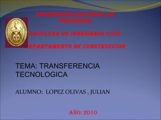 TEMA: TRANSFERENCIA TECNOLOGICA ALUMNO:  LOPEZ OLIVAS , JULIAN Año: 2010 UNIVERSIDAD NACIONAL DE INGENIERIA FACULTAD DE INGENIERIA CIVIL DEPARTAMENTO DE CONSTRUCCION 